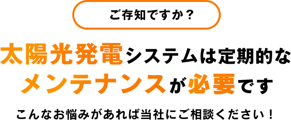 ご存知ですか？ 太陽光発電システムは定期的なメンテナンスが必要です こんなお悩みがあれば当社にご相談ください！